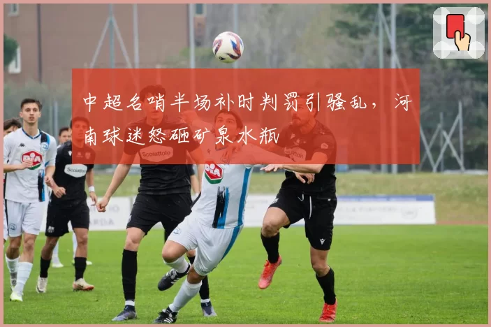 中超名哨半场补时判罚引骚乱，河南球迷怒砸矿泉水瓶