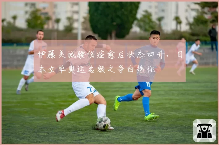 伊藤美诚腰伤痊愈后状态回升，日本女单奥运名额之争白热化