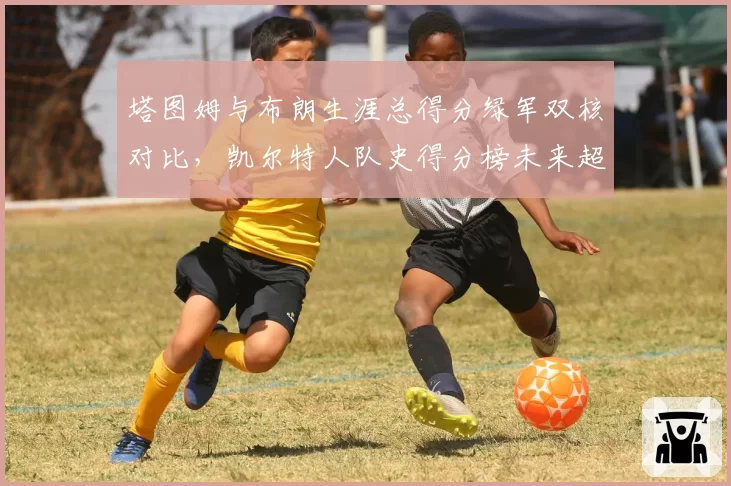 塔图姆与布朗生涯总得分绿军双核对比，凯尔特人队史得分榜未来超越伯德可能性