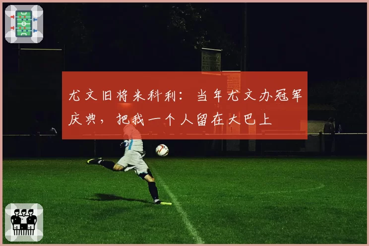 尤文旧将米科利:当年尤文办冠军庆典,把我一个人留在大巴上