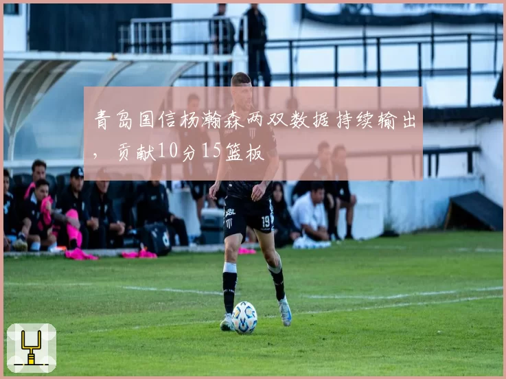 青岛国信杨瀚森两双数据持续输出，贡献10分15篮板