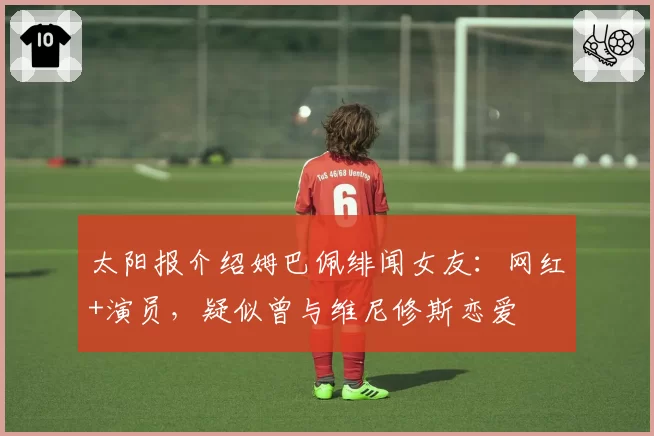 太阳报介绍姆巴佩绯闻女友:网红+演员,疑似曾与维尼修斯恋爱