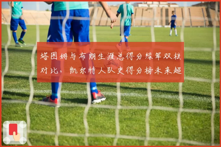 塔图姆与布朗生涯总得分绿军双核对比，凯尔特人队史得分榜未来超越伯德可能性