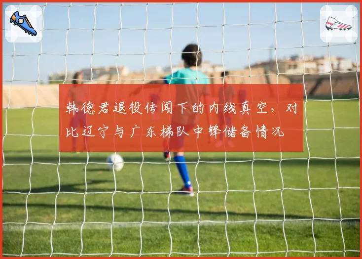 韩德君退役传闻下的内线真空，对比辽宁与广东梯队中锋储备情况