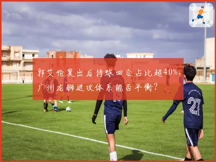 郭艾伦复出后持球回合占比超40%，广州龙狮进攻体系能否平衡？