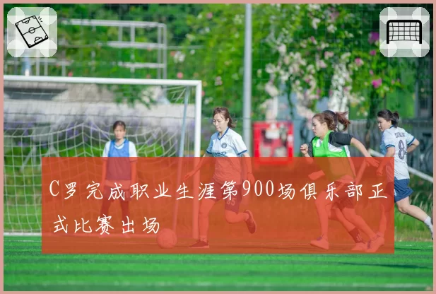 C罗完成职业生涯第900场俱乐部正式比赛出场