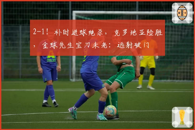 2-1!补时进球绝杀,克罗地亚险胜,金球先生宝刀未老:远射破门