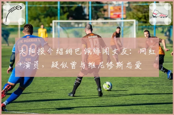 太阳报介绍姆巴佩绯闻女友:网红+演员,疑似曾与维尼修斯恋爱