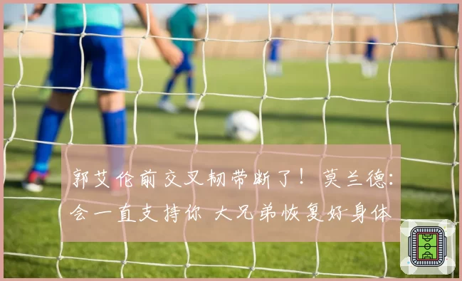 郭艾伦前交叉韧带断了!莫兰德:会一直支持你 大兄弟恢复好身体