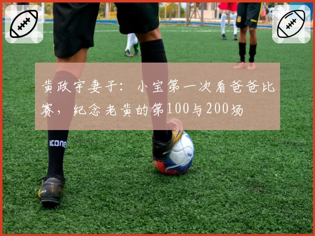 黄政宇妻子：小宝第一次看爸爸比赛，纪念老黄的第100与200场