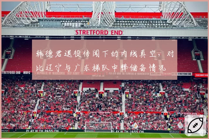 韩德君退役传闻下的内线真空，对比辽宁与广东梯队中锋储备情况