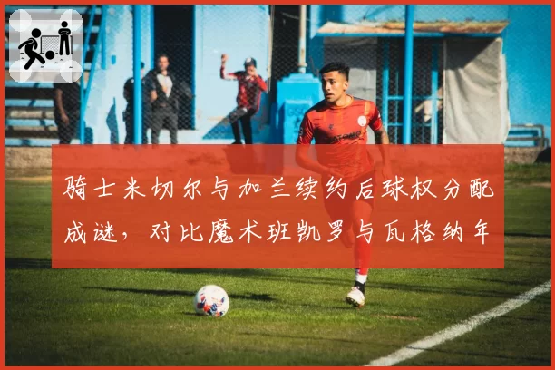 骑士米切尔与加兰续约后球权分配成谜，对比魔术班凯罗与瓦格纳年轻核心成长