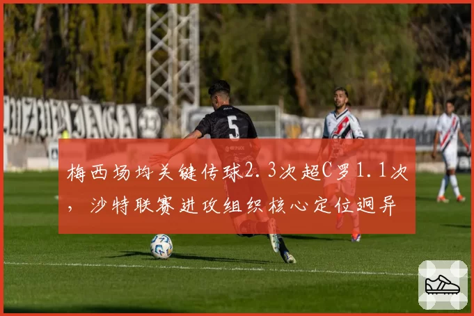 梅西场均关键传球2.3次超C罗1.1次，沙特联赛进攻组织核心定位迥异