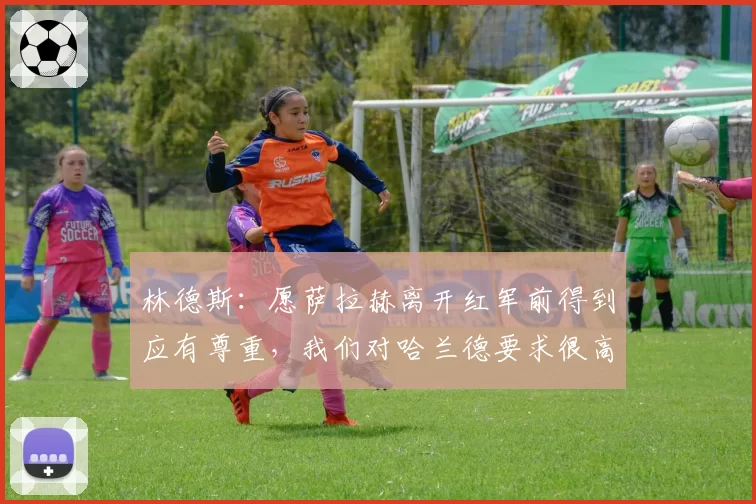 林德斯：愿萨拉赫离开红军前得到应有尊重，我们对哈兰德要求很高