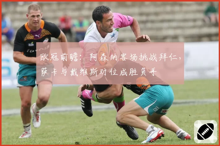 欧冠前瞻:阿森纳客场挑战拜仁,萨卡与戴维斯对位成胜负手