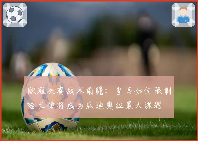 欧冠决赛战术前瞻:皇马如何限制哈兰德将成为瓜迪奥拉最大课题