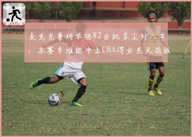 麦克克鲁姆单场82分纪录尘封八年,本赛季谁能冲击CBA得分王天花板?
