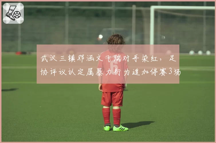 武汉三镇邓涵文飞踹对手染红，足协评议认定属暴力行为追加停赛3场