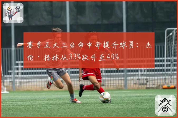 赛季五大三分命中率提升球员:杰伦·格林从33%跃升至40%