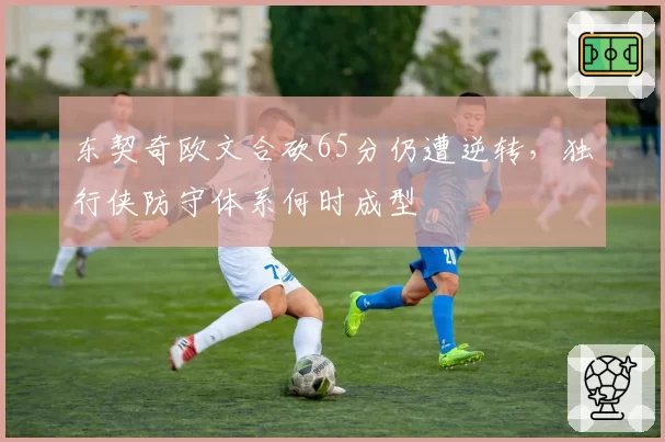 东契奇欧文合砍65分仍遭逆转,独行侠防守体系何时成型
