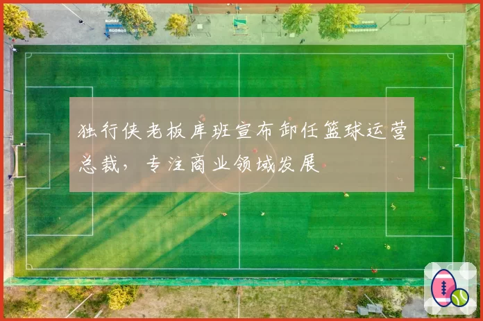 独行侠老板库班宣布卸任篮球运营总裁,专注商业领域发展