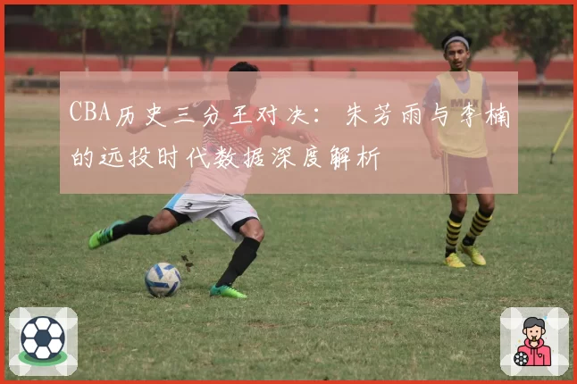 CBA历史三分王对决：朱芳雨与李楠的远投时代数据深度解析
