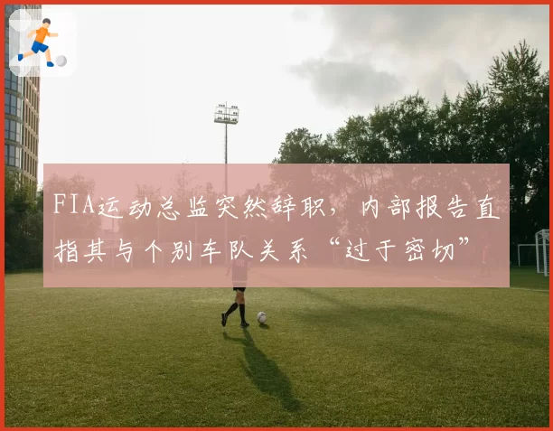 FIA运动总监突然辞职，内部报告直指其与个别车队关系“过于密切”