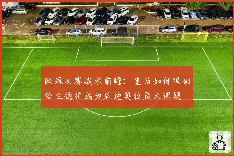 欧冠决赛战术前瞻:皇马如何限制哈兰德将成为瓜迪奥拉最大课题