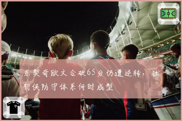 东契奇欧文合砍65分仍遭逆转,独行侠防守体系何时成型