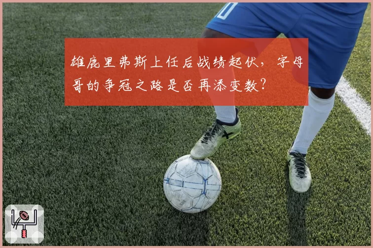 雄鹿里弗斯上任后战绩起伏,字母哥的争冠之路是否再添变数?