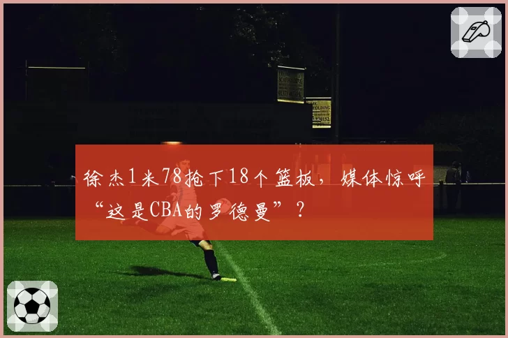 徐杰1米78抢下18个篮板，媒体惊呼“这是CBA的罗德曼”？