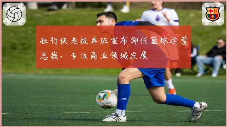 独行侠老板库班宣布卸任篮球运营总裁，专注商业领域发展