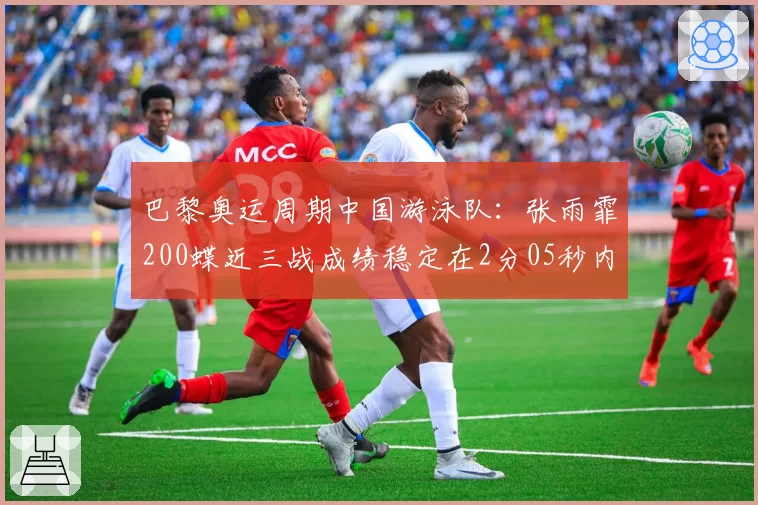 巴黎奥运周期中国游泳队:张雨霏200蝶近三战成绩稳定在2分05秒内