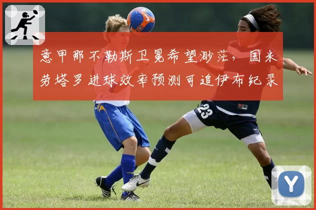 意甲那不勒斯卫冕希望渺茫，国米劳塔罗进球效率预测可追伊布纪录