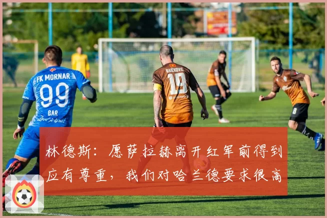 林德斯：愿萨拉赫离开红军前得到应有尊重，我们对哈兰德要求很高