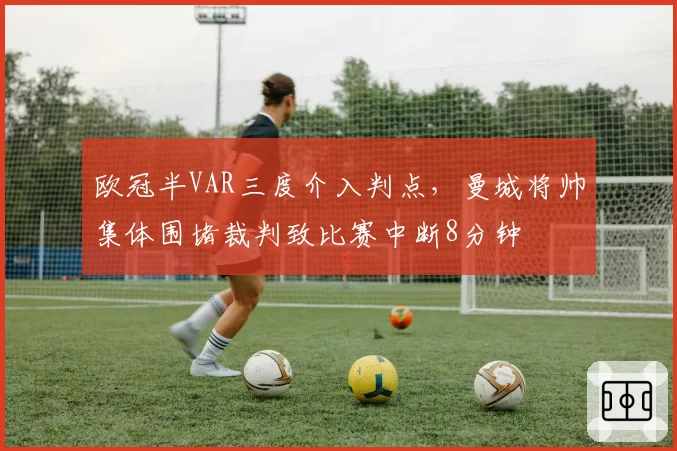 欧冠半VAR三度介入判点,曼城将帅集体围堵裁判致比赛中断8分钟