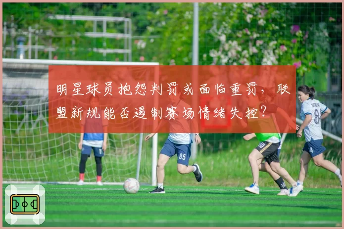 明星球员抱怨判罚或面临重罚,联盟新规能否遏制赛场情绪失控?