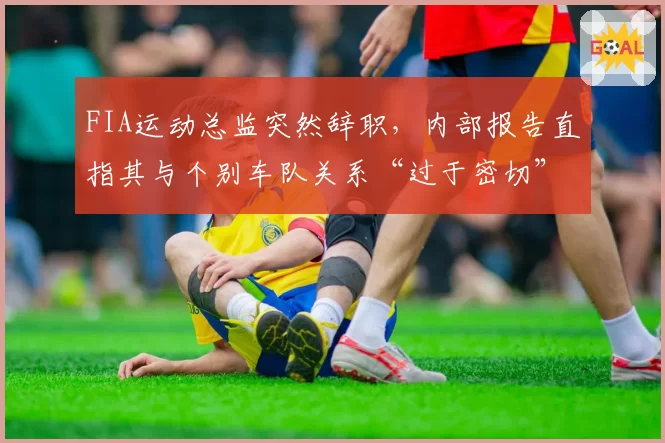 FIA运动总监突然辞职，内部报告直指其与个别车队关系“过于密切”