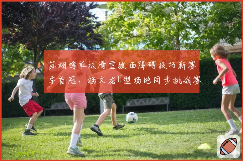 苏翊鸣单板滑雪坡面障碍技巧新赛季首冠,杨文龙U型场地同步挑战赛两失误引担忧