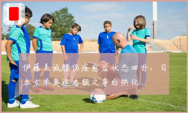 伊藤美诚腰伤痊愈后状态回升，日本女单奥运名额之争白热化