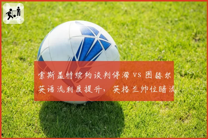 索斯盖特续约谈判停滞 vs 图赫尔英语流利度提升，英格兰帅位暗流谁占先机？