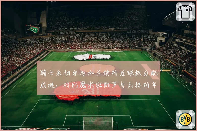 骑士米切尔与加兰续约后球权分配成谜，对比魔术班凯罗与瓦格纳年轻核心成长