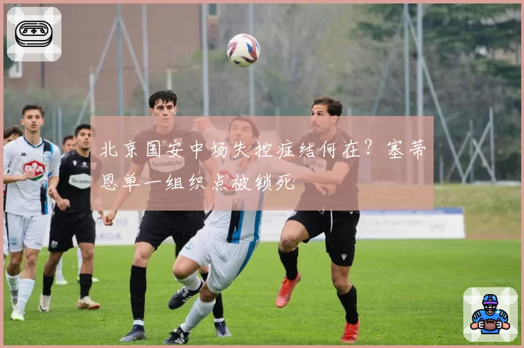 北京国安中场失控症结何在？塞蒂恩单一组织点被锁死