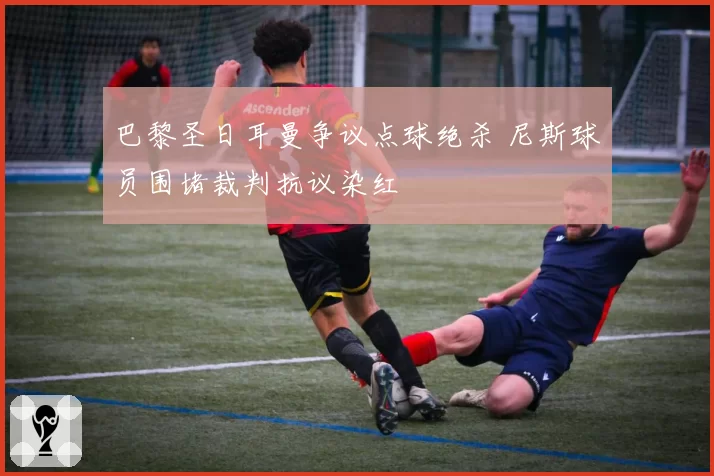 巴黎圣日耳曼争议点球绝杀 尼斯球员围堵裁判抗议染红