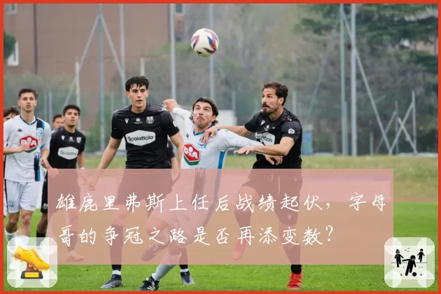 雄鹿里弗斯上任后战绩起伏,字母哥的争冠之路是否再添变数?