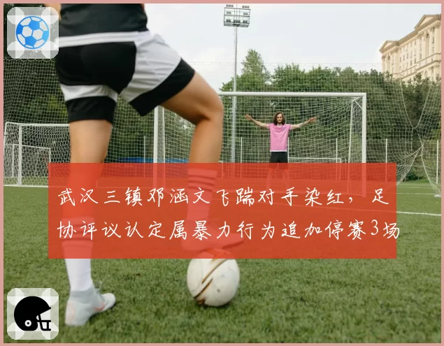 武汉三镇邓涵文飞踹对手染红，足协评议认定属暴力行为追加停赛3场