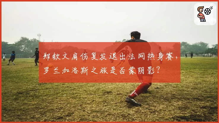 郑钦文肩伤复发退出法网热身赛，罗兰加洛斯之旅是否蒙阴影？