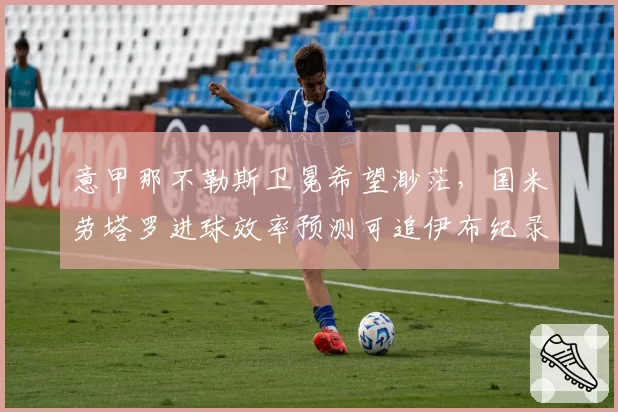 意甲那不勒斯卫冕希望渺茫，国米劳塔罗进球效率预测可追伊布纪录