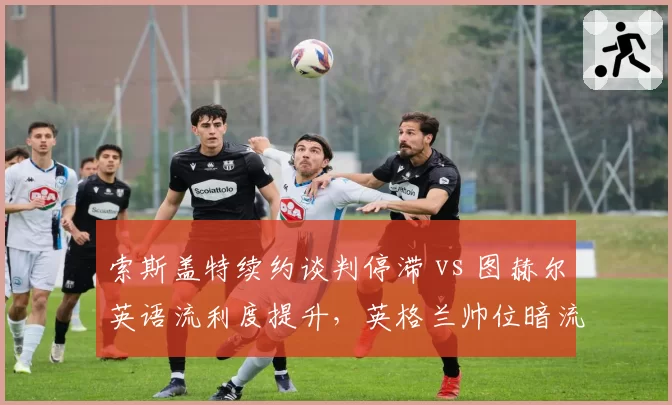 索斯盖特续约谈判停滞 vs 图赫尔英语流利度提升，英格兰帅位暗流谁占先机？