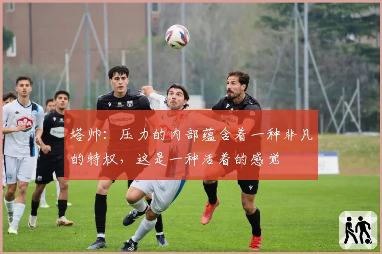 塔帅：压力的内部蕴含着一种非凡的特权，这是一种活着的感觉